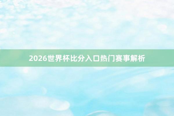 2026世界杯比分入口热门赛事解析