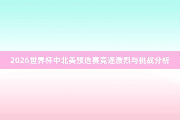 2026世界杯中北美预选赛竞逐激烈与挑战分析